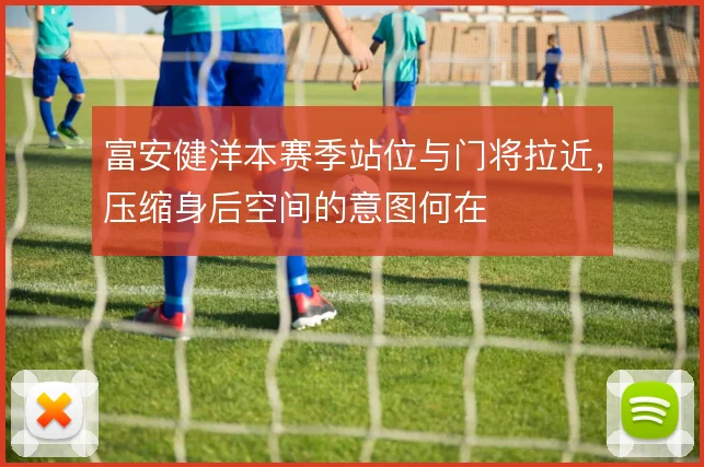 富安健洋本赛季站位与门将拉近,压缩身后空间的意图何在