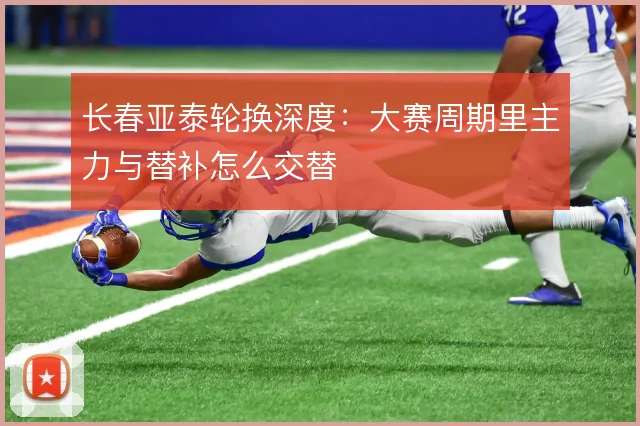 长春亚泰轮换深度:大赛周期里主力与替补怎么交替