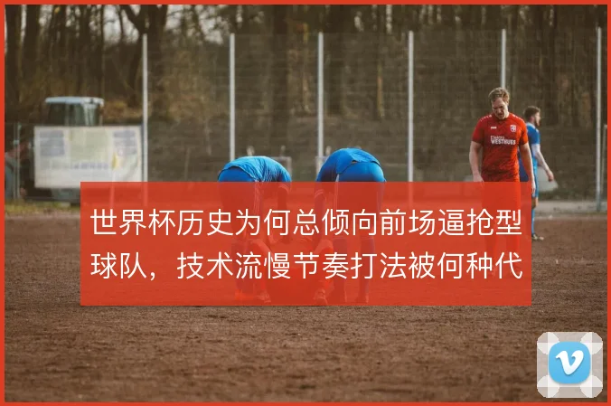 世界杯历史为何总倾向前场逼抢型球队，技术流慢节奏打法被何种代价制约