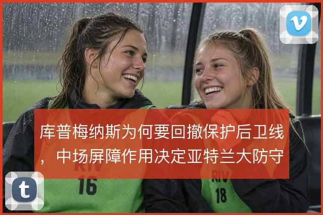 库普梅纳斯为何要回撤保护后卫线，中场屏障作用决定亚特兰大防守稳定