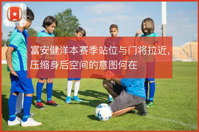 富安健洋本赛季站位与门将拉近,压缩身后空间的意图何在