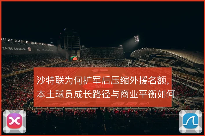 沙特联为何扩军后压缩外援名额,本土球员成长路径与商业平衡如何取舍