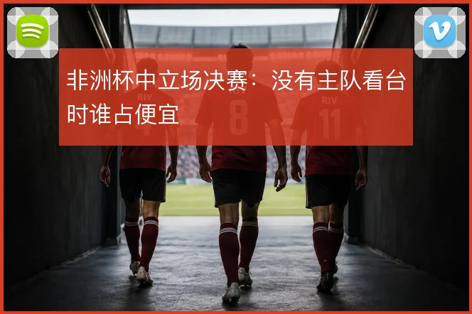 非洲杯中立场决赛：没有主队看台时谁占便宜