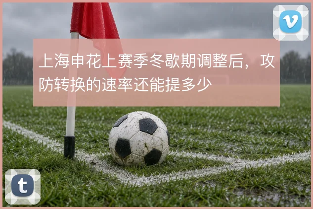 上海申花上赛季冬歇期调整后,攻防转换的速率还能提多少
