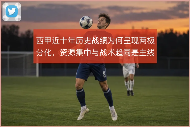 西甲近十年历史战绩为何呈现两极分化,资源集中与战术趋同是主线