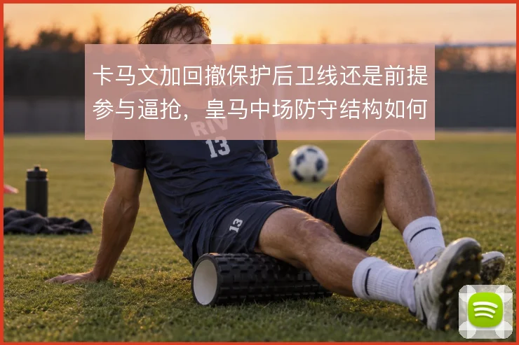 卡马文加回撤保护后卫线还是前提参与逼抢，皇马中场防守结构如何平衡