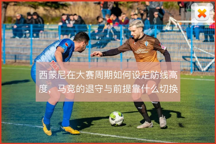 西蒙尼在大赛周期如何设定防线高度，马竞的退守与前提靠什么切换