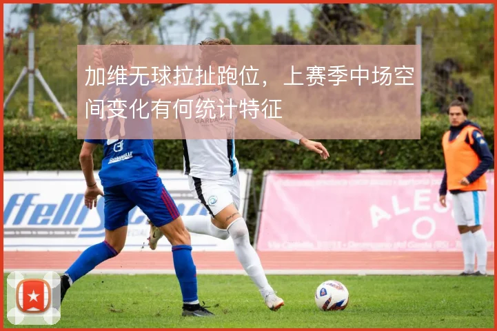 加维无球拉扯跑位，上赛季中场空间变化有何统计特征