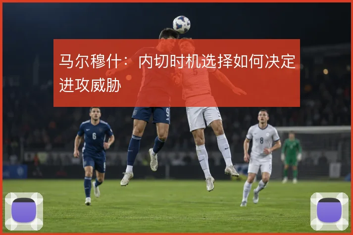马尔穆什：内切时机选择如何决定进攻威胁