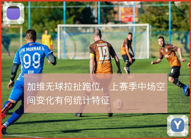 加维无球拉扯跑位，上赛季中场空间变化有何统计特征