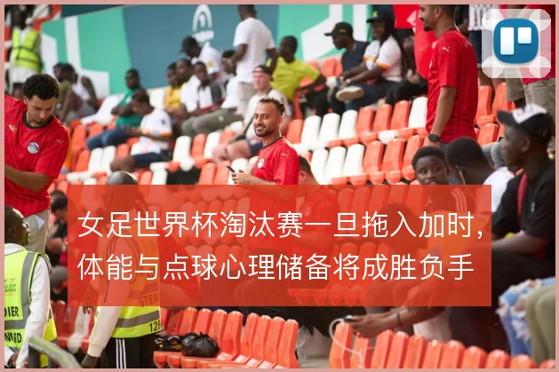 女足世界杯淘汰赛一旦拖入加时,体能与点球心理储备将成胜负手