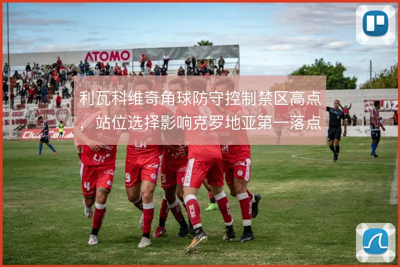 利瓦科维奇角球防守控制禁区高点,站位选择影响克罗地亚第一落点效率