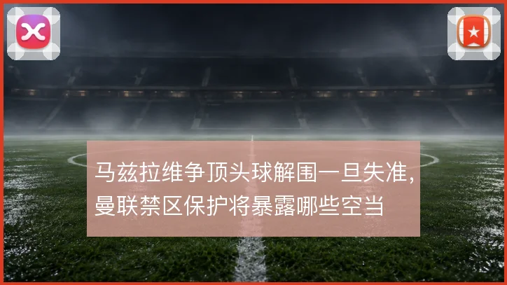 马兹拉维争顶头球解围一旦失准，曼联禁区保护将暴露哪些空当