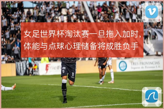 女足世界杯淘汰赛一旦拖入加时,体能与点球心理储备将成胜负手
