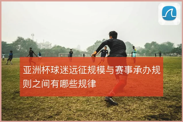 亚洲杯球迷远征规模与赛事承办规则之间有哪些规律