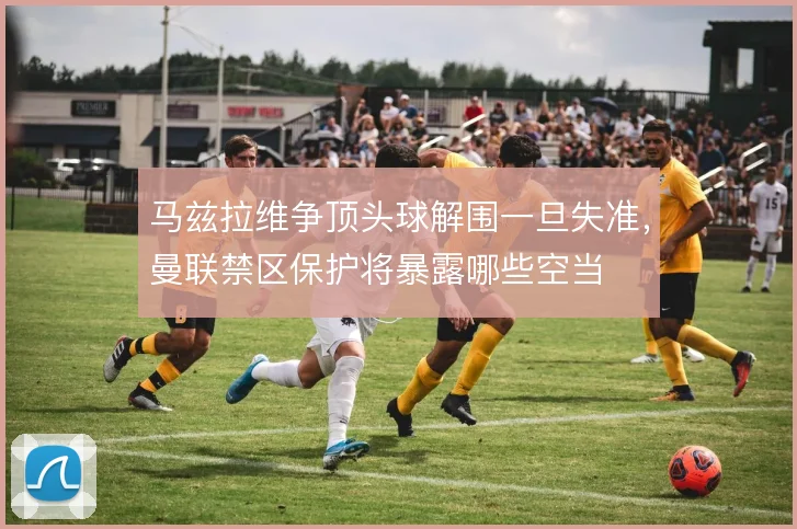 马兹拉维争顶头球解围一旦失准,曼联禁区保护将暴露哪些空当