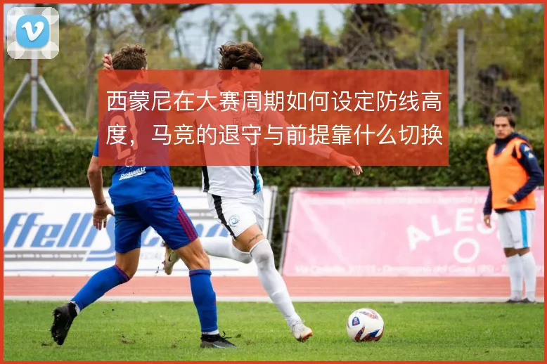 西蒙尼在大赛周期如何设定防线高度，马竞的退守与前提靠什么切换