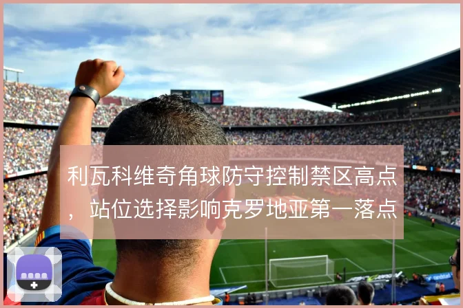 利瓦科维奇角球防守控制禁区高点,站位选择影响克罗地亚第一落点效率