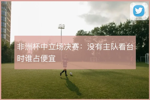 非洲杯中立场决赛：没有主队看台时谁占便宜